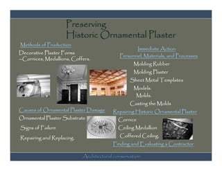 Preserving
                     Historic Ornamental Plaster
Methods of Production
                                                   Immediate Action
Decorative Plaster Forms
                                            Personnel, Materials, and Processes
--Cornices, Medallions, Coffers.
                                                  Molding Rubber
                                                  Molding Plaster
                                                 Sheet Metal Templates
                                                  Models.
                                                  Molds.
                                                 Casting the Molds
Causes of Ornamental Plaster Damage      Repairing Historic Ornamental Plaster
Ornamental Plaster Substrate               Cornice
Signs of Failure                           Ceiling Medallion

Repairing and Replacing.                    Coffered Ceiling.
                                         Finding and Evaluating a Contractor

                            Architectural conservation
 