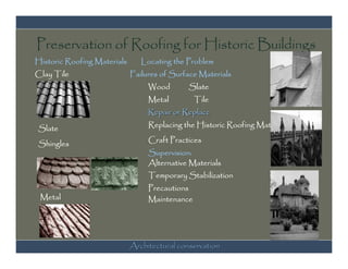 Preservation of Roofing for Historic Buildings
Historic Roofing Materials      Locating the Problem
Clay Tile                    Failures of Surface Materials
                                  Wood       Slate
                                  Metal         Tile
                                  Repair or Replace

Slate                             Replacing the Historic Roofing Material

Shingles                          Craft Practices
                                  Supervision:
                                  Alternative Materials
                                  Temporary Stabilization
                                  Precautions
 Metal                            Maintenance




                             Architectural conservation
 