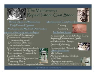 The Maintenance,
                        RepairHistoric Cast Stone
       History of Use and Manufacture       Maintenance of Cast Stone Installations
        Early Patented Systems                         Cleaning
      Mechanisms and Modes of Deterioration            Repointing
Separation of the facing and core layers           Methods of Repair
   Deterioration of the aggregate               Re-securing Separated Surface Facing
     Deterioration or erosion of                Repairing Reinforcement Spalls
         the cementing matrix                   and Mechanical Damage
      Deterioration of the iron
        or steel reinforcement                  Surface Refinishing
     Deterioration of cramps and anchors        Replacement of Historic Cast
    Deterioration of the Aggregate              Stone Installations
    Deterioration or Erosion of the             Air bubbles ,
     Cementing Matrix                           Surface cracking or checking ,
     Deterioration or Erosion of the            Mold lines
     Cementing Matrix                           Aggregate segregation
     Deterioration of Cramps and Anchors        Surface rippling or irregularity
                                 Architectural conservation
 