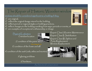 The Repair of Historic Wooden windows
windows should be considered significant to a building if they:
1) are original,
2) reflect the original design intent for the building,
3) reflect period or regional styles or building practices,
4) reflect changes to the building resulting from major periods or events, or
5) are examples of exceptional craftsmanship or design
                                                       Repair Class I: Routine Maintenance
         Physical Evaluation
              1) window location                       Repair Class II: Stabilization
                                                       Repair Class III: Splices and
            2) condition of the paint                  Parts Replacement
                               The Repair of           Window Replacement
        3) condition of the frame and sill

4) condition of the sash (rails, stiles and muntins)

               5) glazing problems

                   6) hardware,
                                   Architectural conservation
 
