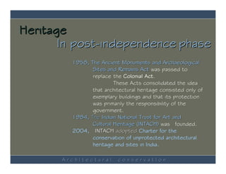 Heritage
       In post-independence phase
         1958, The Ancient Monuments and Archaeological
                Sites and Remains Act was passed to
                replace the Colonial Act.
                         These Acts consolidated the idea
                that architectural heritage consisted only of
                exemplary buildings and that its protection
                was primarily the responsibility of the
                government.
         1984, The Indian National Trust for Art and
                Cultural Heritage (INTACH) was founded.
         2004, INTACH adopted Charter for the
                conservation of unprotected architectural
                heritage and sites in India.

       ArchItectural       conservatIon
 