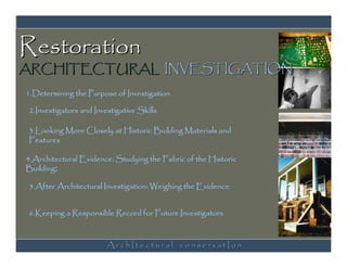 Restoration
ARCHITECTURAL INVESTIGATION
1.Determining the Purpose of Investigation

2.Investigators and Investigative Skills

3.Looking More Closely at Historic Building Materials and
Features

4.Architectural Evidence: Studying the Fabric of the Historic
Building:

5.After Architectural Investigation: Weighing the Evidence


6.Keeping a Responsible Record for Future Investigators



                        ArchItectural conservatIon
 