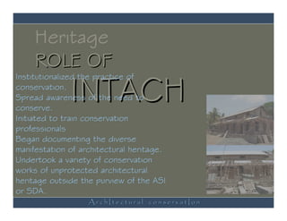 Heritage
     ROLE OF
              INTACH
Institutionalized the practice of
conservation.
Spread awareness of the need to
conserve.
Initiated to train conservation
professionals
Began documenting the diverse
manifestation of architectural heritage.
Undertook a variety of conservation
works of unprotected architectural
heritage outside the purview of the ASI
or SDA.
                   ArchItectural conservatIon
 