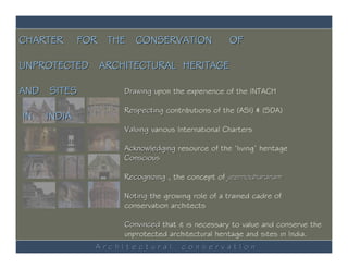 CHARTER      FOR THE CONSERVATION                 OF

UNPROTECTED ARCHITECTURAL HERITAGE

AND SITES          Drawing upon the experience of the INTACH

                   Respecting contributions of the (ASI) & (SDA)
IN   INDIA
                   Valuing various International Charters

                   Acknowledging resource of the ‘living’ heritage
                   Conscious

                   Recognizing , the concept of jeernodharanam

                   Noting the growing role of a trained cadre of
                   conservation architects

                   Convinced that it is necessary to value and conserve the
                   unprotected architectural heritage and sites in India.
               ArchItectural        conservatIon
 