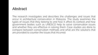The research investigates and describes the challenges and issues that
occur in architecture conservation in Malaysia. The study examines the
types of issues that they belong to and how it affect its context and how
government bodies such as UNESCO help to solve conservation issues
and whether they are effective in solving them. Case studies are done to
compare between conservation methods and what are the solutions that
are provided to counter the issues that incurred.
Abstract
 
