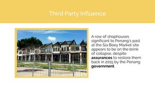 Third Party Influence
A row of shophouses
significant to Penang’s past
at the Sia Boey Market site
appears to be on the brink
of collapse, despite
assurances to restore them
back in 2015 by the Penang
government.
 