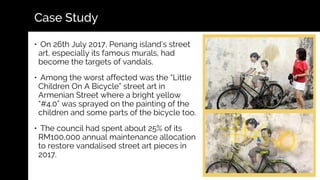 Case Study
• On 26th July 2017, Penang island’s street
art, especially its famous murals, had
become the targets of vandals.
• Among the worst affected was the “Little
Children On A Bicycle” street art in
Armenian Street where a bright yellow
“#4.0” was sprayed on the painting of the
children and some parts of the bicycle too.
• The council had spent about 25% of its
RM100,000 annual maintenance allocation
to restore vandalised street art pieces in
2017.
 