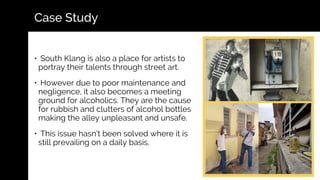 • South Klang is also a place for artists to
portray their talents through street art.
• However due to poor maintenance and
negligence, it also becomes a meeting
ground for alcoholics. They are the cause
for rubbish and clutters of alcohol bottles
making the alley unpleasant and unsafe.
• This issue hasn’t been solved where it is
still prevailing on a daily basis.
Case Study
 