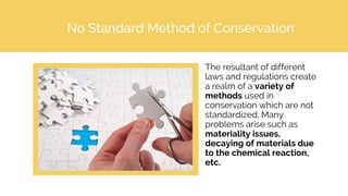 No Standard Method of Conservation
The resultant of different
laws and regulations create
a realm of a variety of
methods used in
conservation which are not
standardized. Many
problems arise such as
materiality issues,
decaying of materials due
to the chemical reaction,
etc.
 