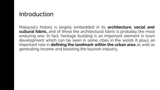 Introduction
Malaysia’s history is largely embedded in its architecture, social and
cultural fabric, and of these the architectural fabric is probably the most
enduring one. In fact, heritage building is an important element in town
development which can be seen in some cities in the world. It plays an
important role in defining the landmark within the urban area as well as
generating income and boosting the tourism industry.
 