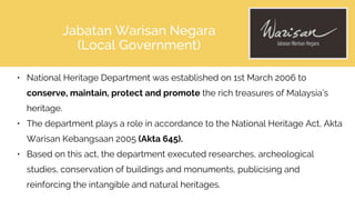 Jabatan Warisan Negara
(Local Government)
• National Heritage Department was established on 1st March 2006 to
conserve, maintain, protect and promote the rich treasures of Malaysia’s
heritage.
• The department plays a role in accordance to the National Heritage Act, Akta
Warisan Kebangsaan 2005 (Akta 645).
• Based on this act, the department executed researches, archeological
studies, conservation of buildings and monuments, publicising and
reinforcing the intangible and natural heritages.
 