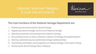 The main functions of the National Heritage Department are:
1. Maintaining and conserving the national heritage
2. Registering national heritage into the List of National Heritage
3. Operating researches and developments related to heritage
4. Documenting results as well as reference materials of heritage and publishing them
5. Planning, administering and coordinating heritage-related activities
6. Coordinating nominations and recognitions of national heritages in the world rankings
7. Monitoring the World Heritage Sites in Malaysia
Jabatan Warisan Negara
(Local Government)
 
