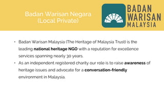 Badan Warisan Negara
(Local Private)
• Badan Warisan Malaysia (The Heritage of Malaysia Trust) is the
leading national heritage NGO with a reputation for excellence
services spanning nearly 30 years.
• As an independent registered charity our role is to raise awareness of
heritage issues and advocate for a conversation-friendly
environment in Malaysia.
 