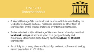 UNESCO
(International)
• A World Heritage Site is a landmark or area which is selected by the
UNESCO as having cultural, historical, scientific or other form of
significance, and is legally protected by international treaties.
• To be selected, a World Heritage Site must be an already classified
landmark, unique in some respect as a geographically and
historically identifiable place having special cultural or physical
significance
• As of July 2017, 1,073 sites are listed: 832 cultural, 206 natural, and 35
mixed properties, in 167 states
 