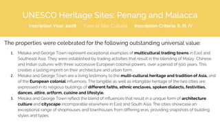 UNESCO Heritage Sites: Penang and Malacca
Inscription Year: 2008 Type of Site: Cultural Inscription Criteria: II, III, IV
The properties were celebrated for the following outstanding universal value:
1. Melaka and George Town represent exceptional examples of multicultural trading towns in East and
Southeast Asia. They were established by trading activities that result in the blending of Malay, Chinese
and Indian cultures with three successive European colonial powers, over a period of 500 years. This
creates a lasting imprint on their architecture and urban form.
2. Melaka and George Town are a living testimony to the multi-cultural heritage and tradition of Asia, and
of the European colonial influences. The tangible as well as intangible heritage of the two cities are
expressed in its religious buildings of different faiths, ethnic enclaves, spoken dialects, festivities,
dances, attire, artform, cuisine and lifestyle.
3. Melaka and George Town reflect the blend of influences that result in a unique form of architecture,
culture and cityscape incomparable elsewhere in East and South Asia. The cities showcase an
exceptional range of shophouses and townhouses from differing eras, providing snapshots of building
styles and types.
 