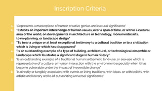 Inscription Criteria
1. "Represents a masterpiece of human creative genius and cultural significance"
2. "Exhibits an important interchange of human values, over a span of time, or within a cultural
area of the world, on developments in architecture or technology, monumental arts,
town-planning, or landscape design"
3. "To bear a unique or at least exceptional testimony to a cultural tradition or to a civilization
which is living or which has disappeared"
4. "Is an outstanding example of a type of building, architectural, or technological ensemble or
landscape which illustrates a significant stage in human history"
5. "Is an outstanding example of a traditional human settlement, land-use, or sea-use which is
representative of a culture, or human interaction with the environment especially when it has
become vulnerable under the impact of irreversible change"
6. "Is directly or tangibly associated with events or living traditions, with ideas, or with beliefs, with
artistic and literary works of outstanding universal significance"
 