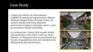 • Under the efforts of international
(UNESCO) and local organizations (Badan
Warisan Negeri Pulau Pinang), there are
certain streets that have become
prominent in today's heritage scene- such
as Armenian Street in Penang.
• In comparison, streets that exude similar
characteristics and charm such as Jalan
Stesen 1 in Klang are not as prominent due
to lack of guidelines that are needed to be
followed by the local forces.
Case Study
 
