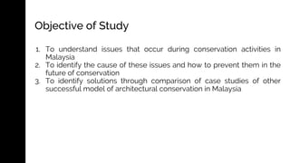 Objective of Study
1. To understand issues that occur during conservation activities in
Malaysia
2. To identify the cause of these issues and how to prevent them in the
future of conservation
3. To identify solutions through comparison of case studies of other
successful model of architectural conservation in Malaysia
 