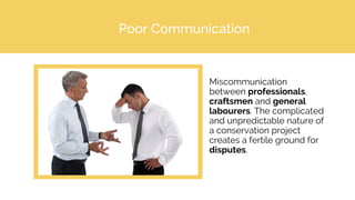 Poor Communication
Miscommunication
between professionals,
craftsmen and general
labourers. The complicated
and unpredictable nature of
a conservation project
creates a fertile ground for
disputes.
 