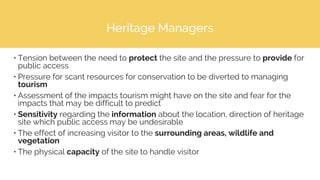Heritage Managers
• Tension between the need to protect the site and the pressure to provide for
public access
• Pressure for scant resources for conservation to be diverted to managing
tourism
• Assessment of the impacts tourism might have on the site and fear for the
impacts that may be difficult to predict
• Sensitivity regarding the information about the location, direction of heritage
site which public access may be undesirable
• The effect of increasing visitor to the surrounding areas, wildlife and
vegetation
• The physical capacity of the site to handle visitor
 
