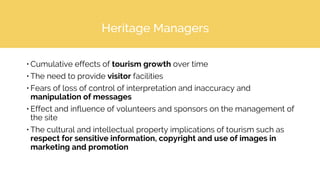 Heritage Managers
• Cumulative effects of tourism growth over time
• The need to provide visitor facilities
• Fears of loss of control of interpretation and inaccuracy and
manipulation of messages
• Effect and influence of volunteers and sponsors on the management of
the site
• The cultural and intellectual property implications of tourism such as
respect for sensitive information, copyright and use of images in
marketing and promotion
 