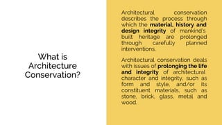What is
Architecture
Conservation?
Architectural conservation
describes the process through
which the material, history and
design integrity of mankind’s
built heritage are prolonged
through carefully planned
interventions.
Architectural conservation deals
with issues of prolonging the life
and integrity of architectural
character and integrity, such as
form and style, and/or its
constituent materials, such as
stone, brick, glass, metal and
wood.
 