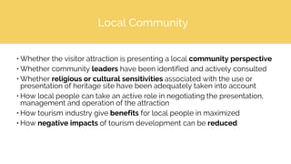 Local Community
• Whether the visitor attraction is presenting a local community perspective
• Whether community leaders have been identified and actively consulted
• Whether religious or cultural sensitivities associated with the use or
presentation of heritage site have been adequately taken into account
• How local people can take an active role in negotiating the presentation,
management and operation of the attraction
• How tourism industry give benefits for local people in maximized
• How negative impacts of tourism development can be reduced
 