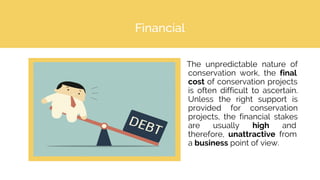 Financial
The unpredictable nature of
conservation work, the final
cost of conservation projects
is often difficult to ascertain.
Unless the right support is
provided for conservation
projects, the financial stakes
are usually high and
therefore, unattractive from
a business point of view.
 