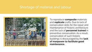 Shortage of material and labour
To reproduce composite materials
and replicate crafts. Due to lack of
conservation skills for the repair and
maintenance of historic architecture
and the lack of personnel trained in
preventive conservation. As a result,
conservation of such historic
buildings is discouraged by the lack
of manpower to facilitate good
maintenance.
 