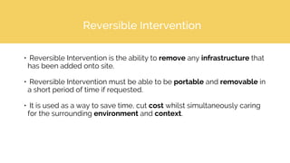 Reversible Intervention
• Reversible Intervention is the ability to remove any infrastructure that
has been added onto site.
• Reversible Intervention must be able to be portable and removable in
a short period of time if requested.
• It is used as a way to save time, cut cost whilst simultaneously caring
for the surrounding environment and context.
 