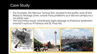 • For example, the Menara Taming Sari, located in the buffer zone of the
Malacca Heritage Zone, arised many problems as it did not comply to a
‘no piling’ rule.
• The 100 metre tower contributed slight damage to historical landmarks
around it such as A’Famosa and St. Paul Hill.
Case Study
 