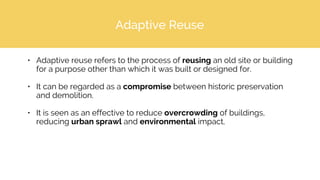 Adaptive Reuse
• Adaptive reuse refers to the process of reusing an old site or building
for a purpose other than which it was built or designed for.
• It can be regarded as a compromise between historic preservation
and demolition.
• It is seen as an effective to reduce overcrowding of buildings,
reducing urban sprawl and environmental impact.
 