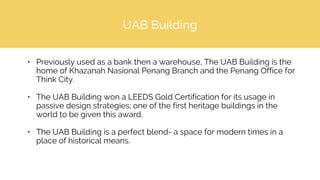 UAB Building
• Previously used as a bank then a warehouse, The UAB Building is the
home of Khazanah Nasional Penang Branch and the Penang Office for
Think City.
• The UAB Building won a LEEDS Gold Certification for its usage in
passive design strategies; one of the first heritage buildings in the
world to be given this award.
• The UAB Building is a perfect blend- a space for modern times in a
place of historical means.
 