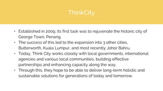 ThinkCity
• Established in 2009, its first task was to rejuvenate the historic city of
George Town, Penang.
• The success of this led to the expansion into 3 other cities,
Butterworth, Kuala Lumpur, and most recently Johor Bahru.
• Today, Think City works closely with local governments, international
agencies and various local communities, building effective
partnerships and enhancing capacity along the way.
• Through this, they hope to be able to deliver long-term holistic and
sustainable solutions for generations of today and tomorrow.
 