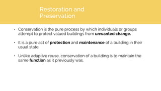 Restoration and
Preservation
• Conservation is the pure process by which individuals or groups
attempt to protect valued buildings from unwanted change.
• It is a pure act of protection and maintenance of a building in their
usual state.
• Unlike adaptive reuse, conservation of a building is to maintain the
same function as it previously was.
 