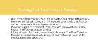 Cheong Fatt Tze Mansion, Penang.
• Built by the merchant Cheong Fatt Tze at the end of the 19th century,
the mansion has 38 rooms, 5 granite-paved courtyards, 7 staircases
and 220 vernacular timber louvre windows.
• Previously used as a resident for his 7th wife but was then used to
house 30 different squatter families
• It took six years for the conservationists to repair The Blue Mansion
through a tedious process to preserve and restore as much of its
original fabric and structure.
 