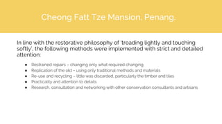 Cheong Fatt Tze Mansion, Penang.
In line with the restorative philosophy of ‘treading lightly and touching
softly’, the following methods were implemented with strict and detailed
attention:
● Restrained repairs – changing only what required changing
● Replication of the old – using only traditional methods and materials
● Re-use and recycling – little was discarded, particularly the timber and tiles
● Practicality and attention to details
● Research, consultation and networking with other conservation consultants and artisans
 