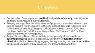 Campaigns
• Conservation Campaigns are political and public advocacy campaigns to
generate funding and policy outcomes.
• Penang Heritage Trail consists mainly of physical routes that a tourist can
take to explore historical areas in the city on foot. The trail is divided into
several routes and they are given descriptive names such as Food Trail,
Heritage Building Trail, Chinese Kongsi Trail, Old Trades Trail, The Clan
Jetties and Muslim Heritage Trail.
• Project Occupy Beach Street initiatives temporarily close streets to
automobile traffic so that people may use them for healthy and fun
physical activities like walking, jogging, biking dancing and social activities-
this project occupies many spaces of the Penang Heritage trail.
 