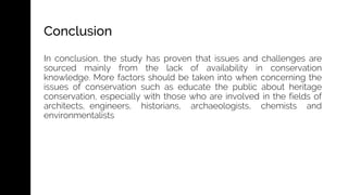 In conclusion, the study has proven that issues and challenges are
sourced mainly from the lack of availability in conservation
knowledge. More factors should be taken into when concerning the
issues of conservation such as educate the public about heritage
conservation, especially with those who are involved in the fields of
architects, engineers, historians, archaeologists, chemists and
environmentalists
Conclusion
 