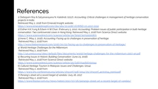 References
1) Debopam Roy & Satyanarayana N. Kalidindi. (2017). Accounting: Critical challenges in management of heritage conservation
projects in India.
Retrieved May 2, 2018 from Emerald Insight website:
https://www.emeraldinsight.com/doi/abs/10.1108/JCHMSD-03-2017-0012
2) Esther H.K.Yung & Edwin H.W.Chan. (February 5, 2011). Accounting: Problem issues of public participation in built-heritage
conservation: Two controversial cases in Hong Kong. Retrieved May 2, 2018 from Science Direct website:
https://www.sciencedirect.com/science/article/pii/S0197397510000871
3) Irene C. (May 2, 2016). Accounting: Facing up to challenges in preservation of heritage.
Retrieved May 2, 2018 from:
http://www.theborneopost.com/2016/05/02/facing-up-to-challenges-in-preservation-of-heritage/
4) World Heritage Challenges for the Millennium.
Retrieved May 2, 2018 from:
http://uis.unesco.org/sites/default/files/documents/world-heritage-challenges-for-the-millennium-2007-en.pdf
5) Recurring Issues in Historic Building Conservation. (June 23, 2016).
Retrieved May 2, 2018 from Science Direct website:
https://www.sciencedirect.com/science/article/pii/S1877042816302944
6) Cultural Heritage Tourism in Malaysia: Issues and Challenges. (2014).
Retrieved May 2, 2018 from:
https://www.shs-conferences.org/articles/shsconf/pdf/2014/09/shsconf_4ictr2014_01059.pdf
7) Penang’s street art a recent target of vandals. (July 26, 2017
Retrieved May 2, 2018 from:
https://www.thestar.com.my/news/nation/2017/07/26/penangs-street-art-a-recent-target-of-vandals/
 