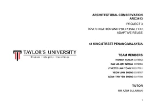 1
ARCHITECTURAL CONSERVATION
ARC3413
PROJECT 3
INVESTIGATION AND PROPOSAL FOR
ADAPTIVE REUSE
44 KING STREET PENANG MALAYSIA
TEAM MEMBERS
HARIISH KUMAR 0318852
KAN JIA WEI ADRIAN 0319384
LYNETTE LAW YONG YI 0317761
YEOW JINN SHENG 0318787
ADAM TAN YEN SHENG 0317750
TUTOR
MR AZIM SULAIMAN
 