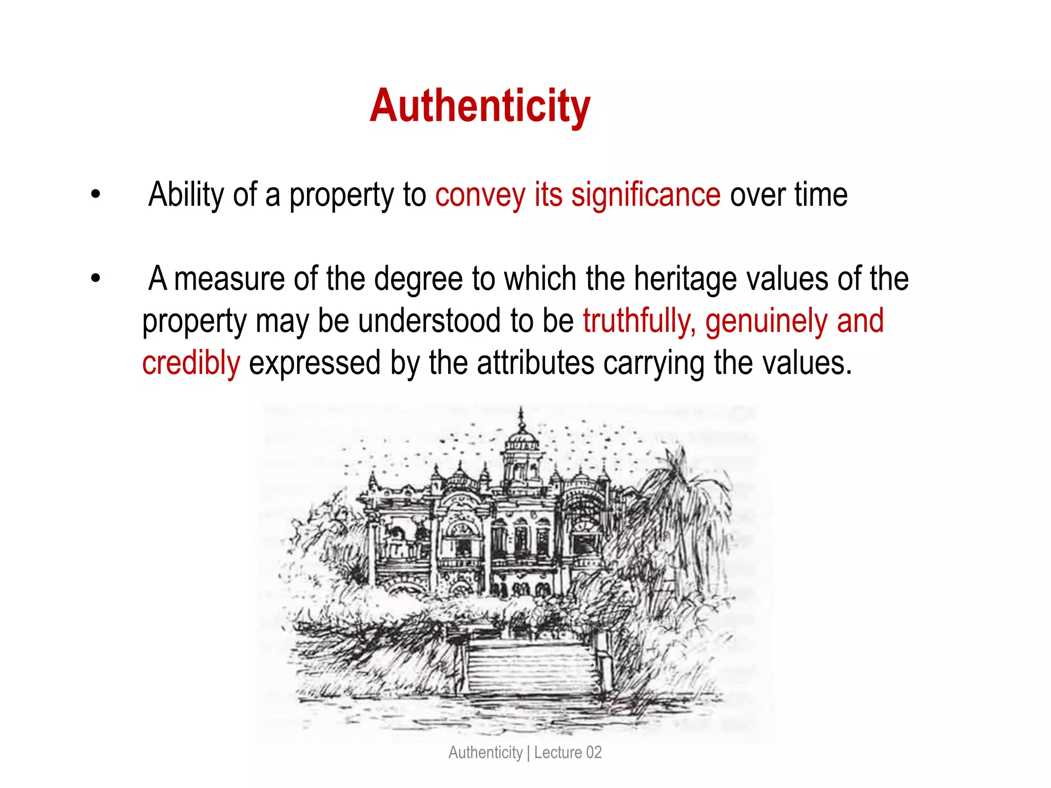 Authenticity
• Ability of a property to convey its significance over time
• A measure of the degree to which the heritage values of the
property may be understood to be truthfully, genuinely and
credibly expressed by the attributes carrying the values.
Authenticity | Lecture 02
 