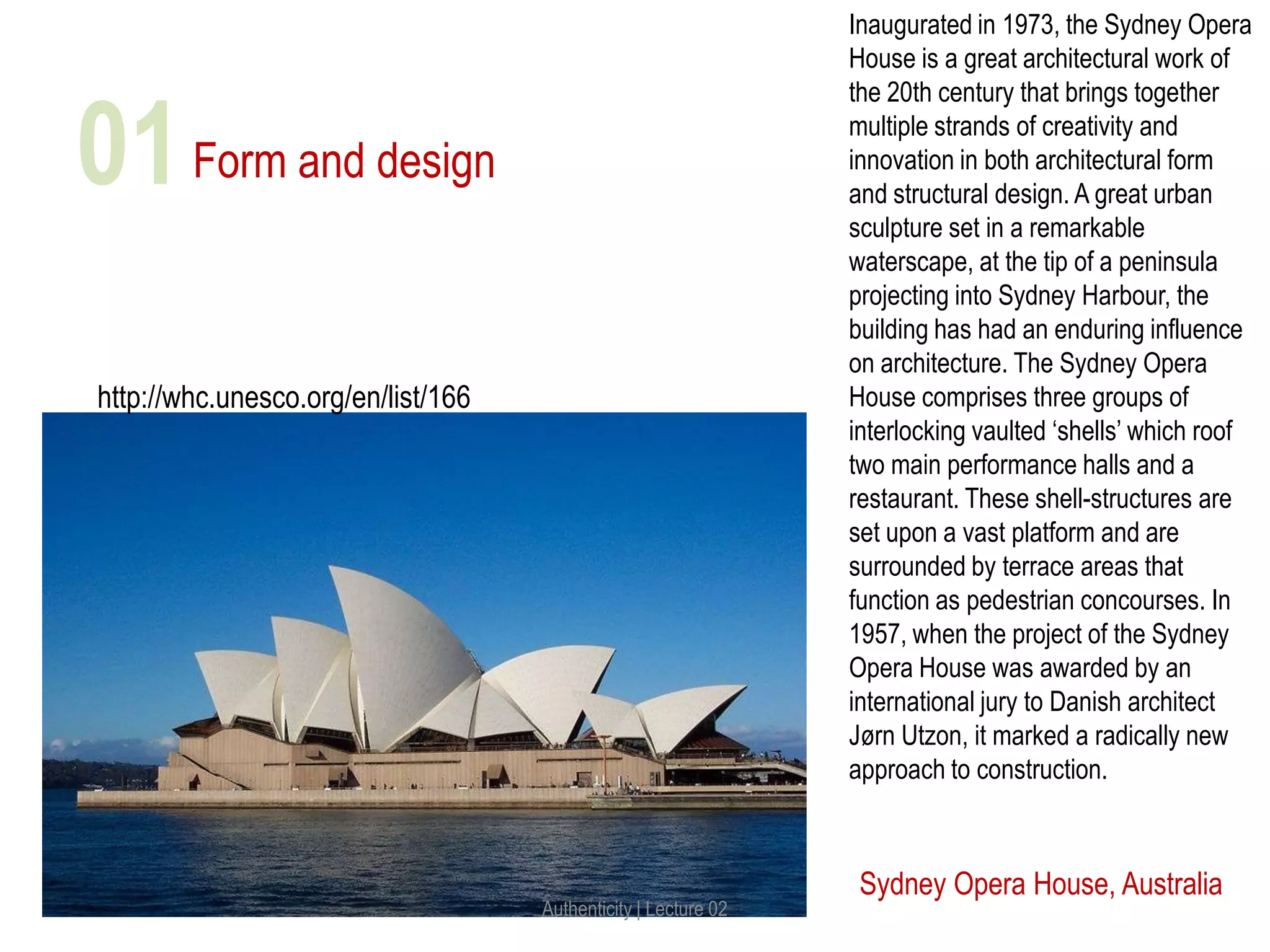 Form and design
Sydney Opera House, Australia
http://whc.unesco.org/en/list/166
Inaugurated in 1973, the Sydney Opera
House is a great architectural work of
the 20th century that brings together
multiple strands of creativity and
innovation in both architectural form
and structural design. A great urban
sculpture set in a remarkable
waterscape, at the tip of a peninsula
projecting into Sydney Harbour, the
building has had an enduring influence
on architecture. The Sydney Opera
House comprises three groups of
interlocking vaulted ‘shells’ which roof
two main performance halls and a
restaurant. These shell-structures are
set upon a vast platform and are
surrounded by terrace areas that
function as pedestrian concourses. In
1957, when the project of the Sydney
Opera House was awarded by an
international jury to Danish architect
Jørn Utzon, it marked a radically new
approach to construction.
Authenticity | Lecture 02
01
 