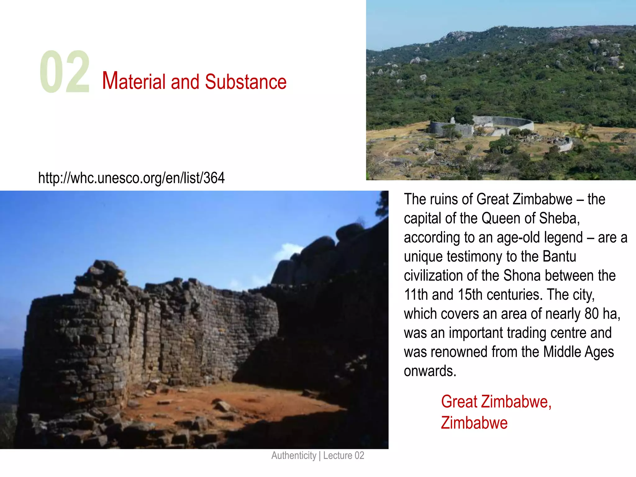 Material and Substance
Great Zimbabwe,
Zimbabwe
http://whc.unesco.org/en/list/364
Authenticity | Lecture 02
02
The ruins of Great Zimbabwe – the
capital of the Queen of Sheba,
according to an age-old legend – are a
unique testimony to the Bantu
civilization of the Shona between the
11th and 15th centuries. The city,
which covers an area of nearly 80 ha,
was an important trading centre and
was renowned from the Middle Ages
onwards.
 