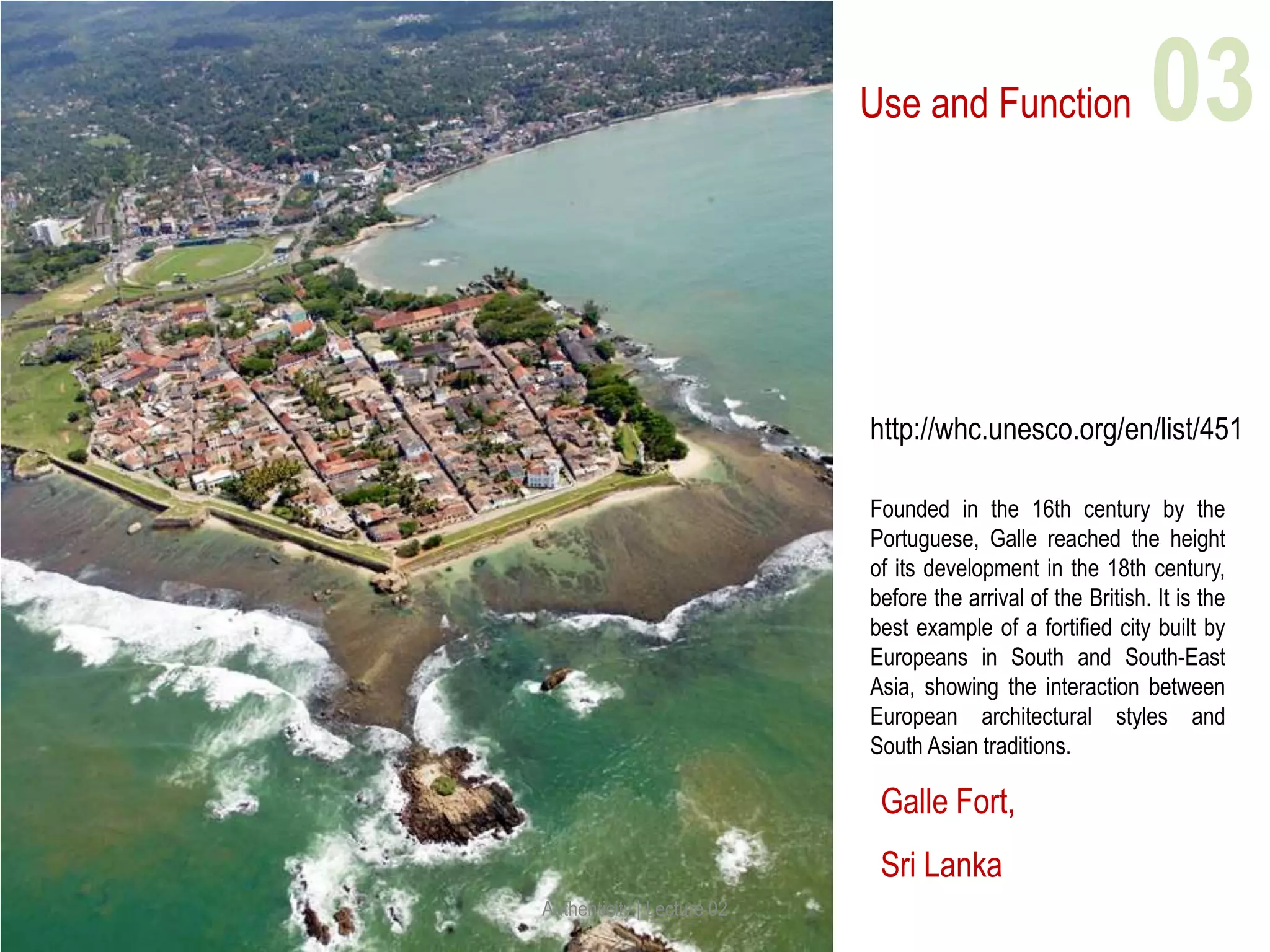 Use and Function
Galle Fort,
Sri Lanka
http://whc.unesco.org/en/list/451
Founded in the 16th century by the
Portuguese, Galle reached the height
of its development in the 18th century,
before the arrival of the British. It is the
best example of a fortified city built by
Europeans in South and South-East
Asia, showing the interaction between
European architectural styles and
South Asian traditions.
Authenticity | Lecture 02
03
 