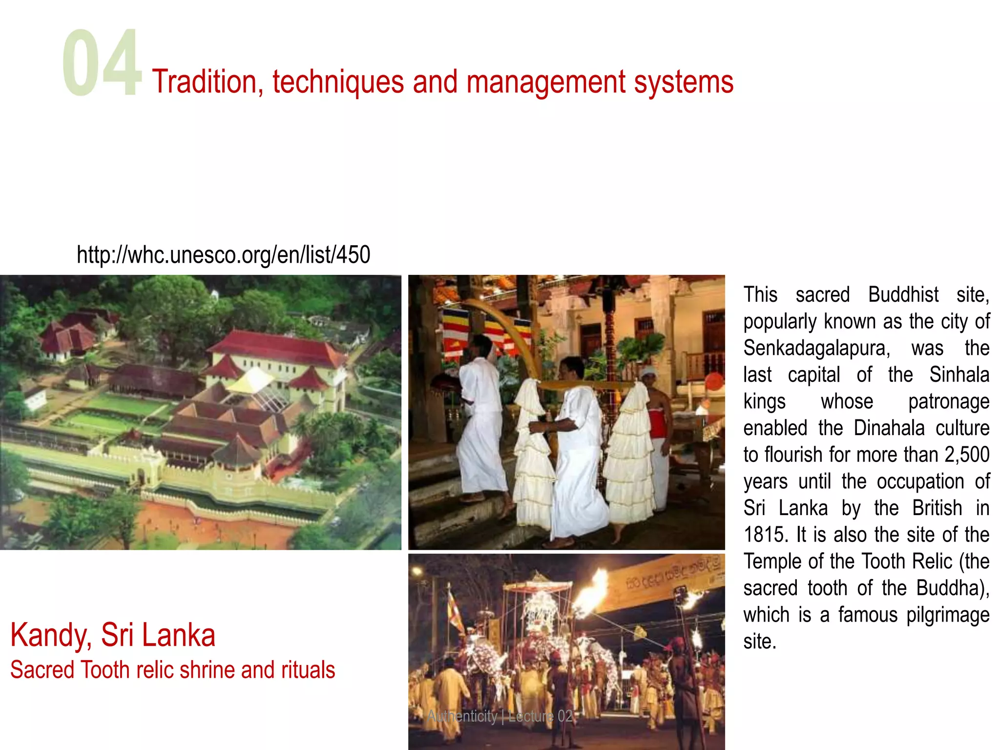 Tradition, techniques and management systems
Kandy, Sri Lanka
Sacred Tooth relic shrine and rituals
This sacred Buddhist site,
popularly known as the city of
Senkadagalapura, was the
last capital of the Sinhala
kings whose patronage
enabled the Dinahala culture
to flourish for more than 2,500
years until the occupation of
Sri Lanka by the British in
1815. It is also the site of the
Temple of the Tooth Relic (the
sacred tooth of the Buddha),
which is a famous pilgrimage
site.
http://whc.unesco.org/en/list/450
Authenticity | Lecture 02
04
 