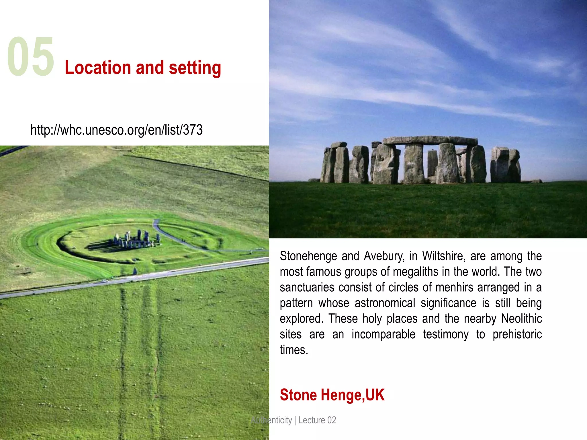 Location and setting
Stone Henge,UK
http://whc.unesco.org/en/list/373
Stonehenge and Avebury, in Wiltshire, are among the
most famous groups of megaliths in the world. The two
sanctuaries consist of circles of menhirs arranged in a
pattern whose astronomical significance is still being
explored. These holy places and the nearby Neolithic
sites are an incomparable testimony to prehistoric
times.
Authenticity | Lecture 02
05
 