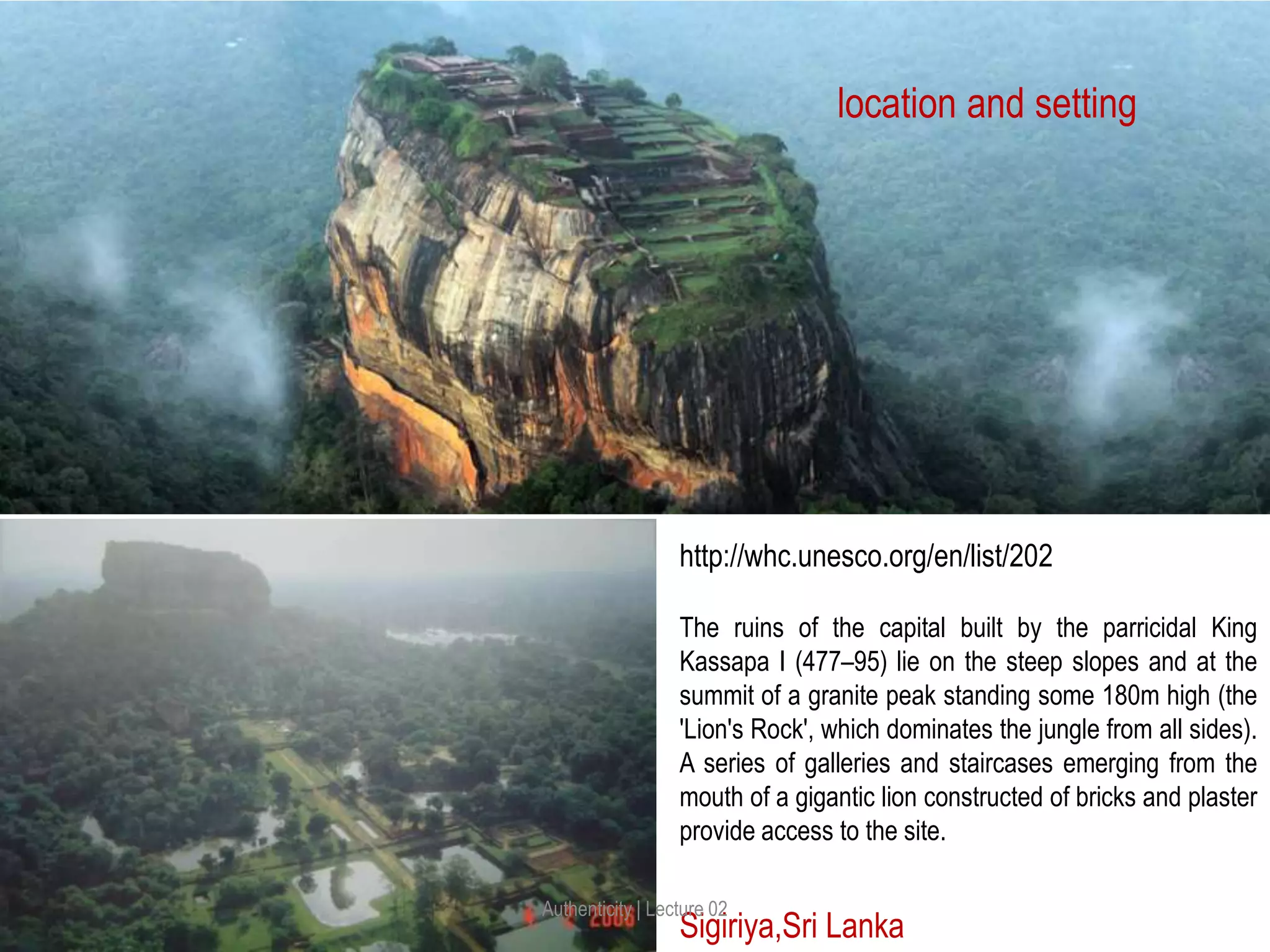 Sigiriya,Sri Lanka
location and setting
The ruins of the capital built by the parricidal King
Kassapa I (477–95) lie on the steep slopes and at the
summit of a granite peak standing some 180m high (the
'Lion's Rock', which dominates the jungle from all sides).
A series of galleries and staircases emerging from the
mouth of a gigantic lion constructed of bricks and plaster
provide access to the site.
http://whc.unesco.org/en/list/202
Authenticity | Lecture 02
 