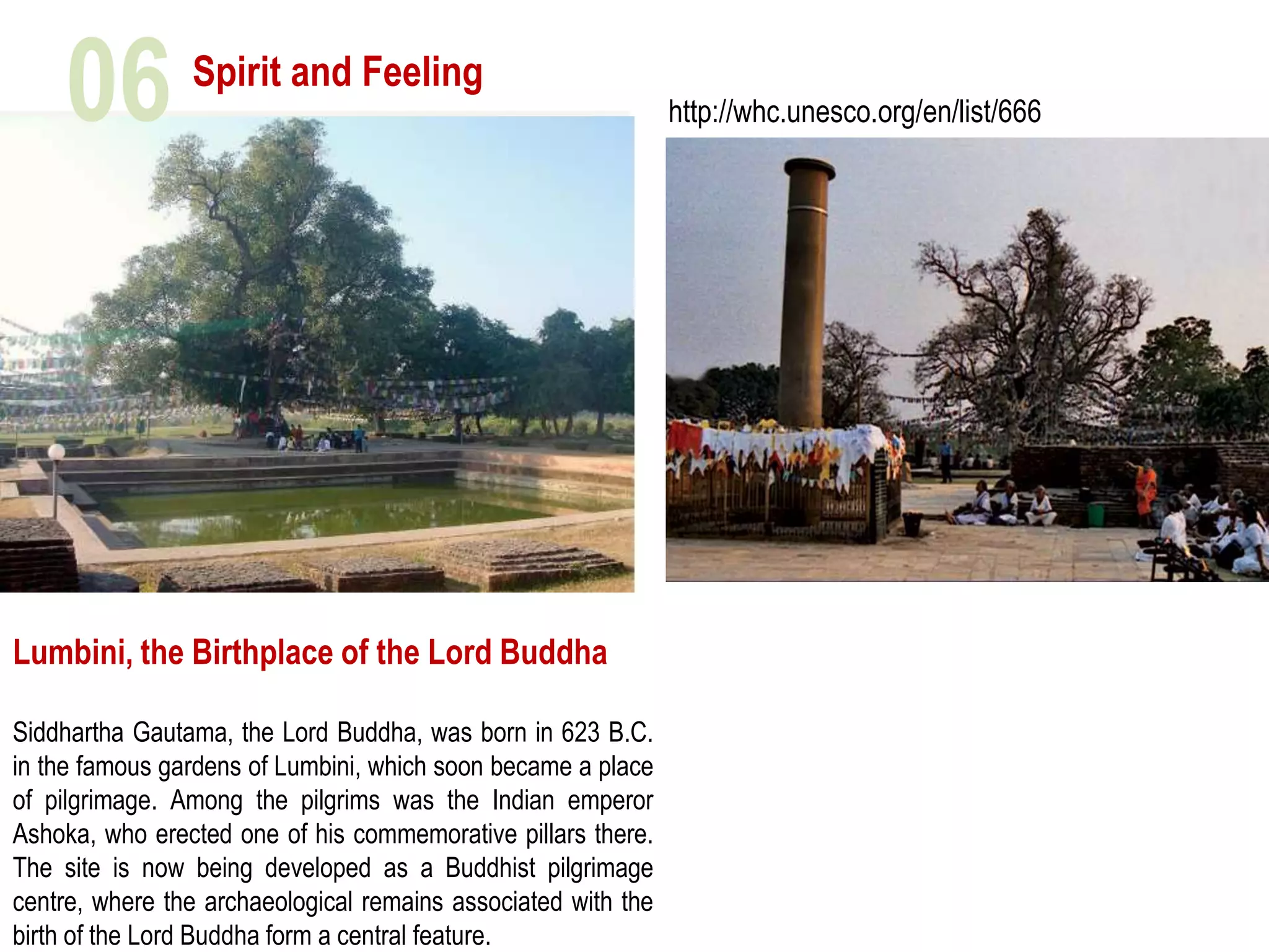 Spirit and Feeling
Lumbini, the Birthplace of the Lord Buddha
Siddhartha Gautama, the Lord Buddha, was born in 623 B.C.
in the famous gardens of Lumbini, which soon became a place
of pilgrimage. Among the pilgrims was the Indian emperor
Ashoka, who erected one of his commemorative pillars there.
The site is now being developed as a Buddhist pilgrimage
centre, where the archaeological remains associated with the
birth of the Lord Buddha form a central feature.
http://whc.unesco.org/en/list/66606
 