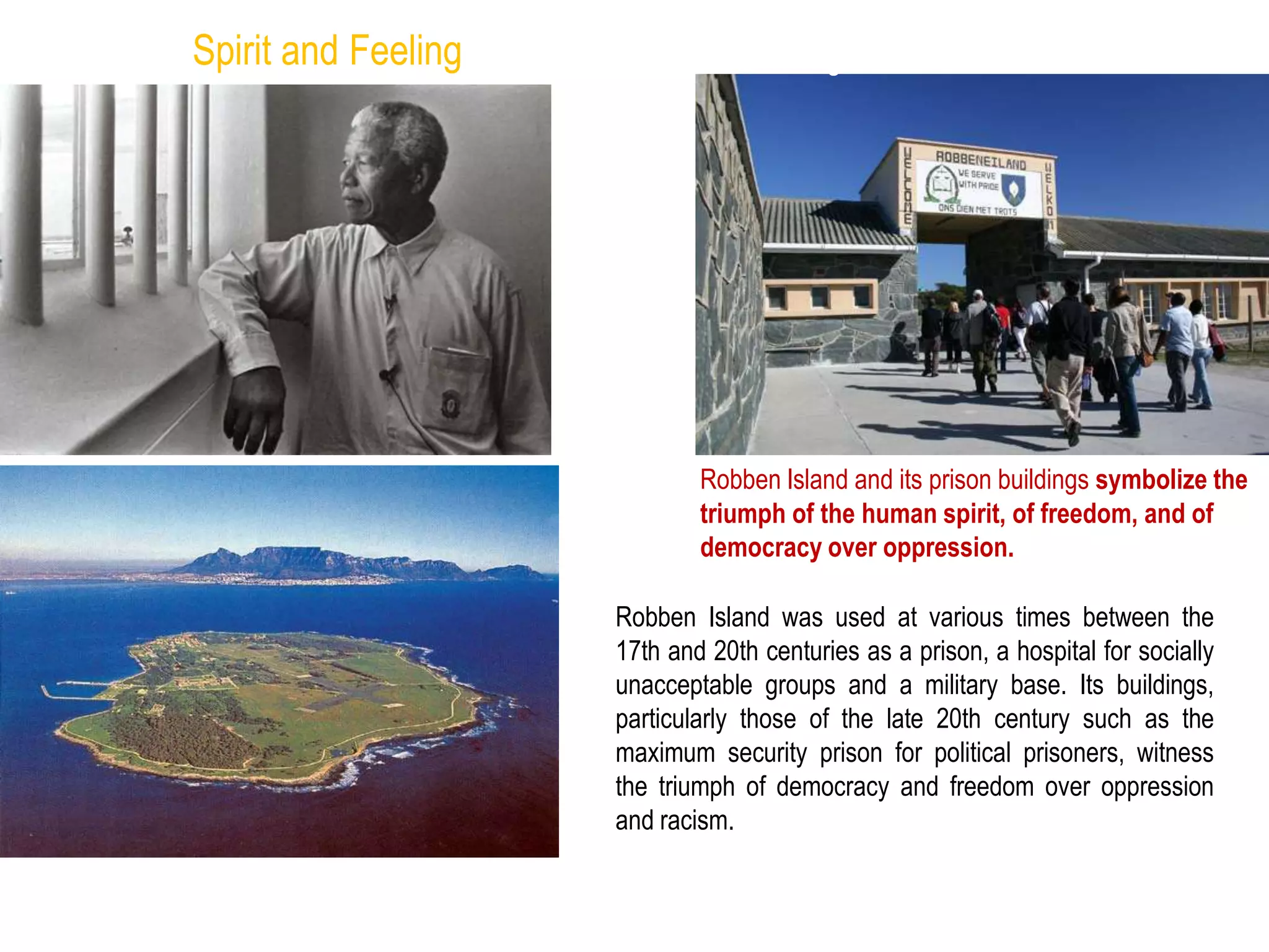 Robben Island and its prison buildings symbolize the
triumph of the human spirit, of freedom, and of
democracy over oppression.
Spirit and Feeling
Robben Island was used at various times between the
17th and 20th centuries as a prison, a hospital for socially
unacceptable groups and a military base. Its buildings,
particularly those of the late 20th century such as the
maximum security prison for political prisoners, witness
the triumph of democracy and freedom over oppression
and racism.
http://whc.unesco.org/en/list/916
 